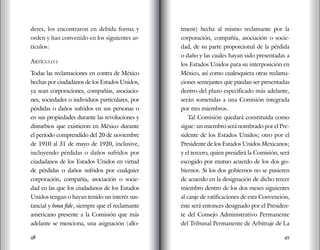 48 49
deres, los encontraron en debida forma y
orden y han convenido en los siguientes ar-
tículos:
Artículo i
Todas las reclamaciones en contra de México
hechas por ciudadanos de los Estados Unidos,
ya sean corporaciones, compañías, asociacio-
nes, sociedades o individuos particulares, por
pérdidas o daños sufridos en sus personas o
en sus propiedades durante las revoluciones y
disturbios que existieron en México durante
el período comprendido del 20 de noviembre
de 1910 al 31 de mayo de 1920, inclusive,
incluyendo pérdidas o daños sufridos por
ciudadanos de los Estados Unidos en virtud
de pérdidas o daños sufridos por cualquier
corporación, compañía, asociación o socie-
dad en las que los ciudadanos de los Estados
Unidos tengan o hayan tenido un interés sus-
tancial y bona fide, siempre que el reclamante
americano presente a la Comisión que más
adelante se menciona, una asignación (allo-
tment) hecha al mismo reclamante por la
corporación, compañía, asociación o socie-
dad, de su parte proporcional de la pérdida
o daño y las cuales hayan sido presentadas a
los Estados Unidos para su interposición en
México, así como cualesquiera otras reclama-
ciones semejantes que puedan ser presentadas
dentro del plazo especificado más adelante,
serán sometidas a una Comisión integrada
por tres miembros.
Tal Comisión quedará constituida como
sigue: un miembro será nombrado por el Pre-
sidente de los Estados Unidos; otro por el
Presidente de los Estados Unidos Mexicanos;
y el tercero, quien presidirá la Comisión, será
escogido por mutuo acuerdo de los dos go-
biernos. Si los dos gobiernos no se pusieren
de acuerdo en la designación de dicho tercer
miembro dentro de los dos meses siguientes
al canje de ratificaciones de esta Convención,
éste será entonces designado por el Presiden-
te del Consejo Administrativo Permanente
del Tribunal Permanente de Arbitraje de La
 
