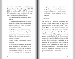 52 53
revoluciones y disturbios que existieron en
México durante el período comprendido del
20 de noviembre de 1910 al 31 de mayo de
1920, inclusive, y que provinieron de cual-
quier acto de las siguientes fuerzas:
(1) Por fuerzas de un gobierno de jure o
de facto.
(2) Por fuerzas revolucionarias que hayan
establecido al triunfo de sus causa gobiernos
de jure o de facto, o por fuerzas revoluciona-
rias contrarias a aquéllas.
(3) Por fuerzas procedentes de la disgre-
gación de las mencionadas en el párrafo
anterior, hasta el momento de establecerse
el gobierno de jure emanado de una revo-
lución determinada.
(4) Por fuerzas federales que fueron
disueltas, y
(5) Por motines o tumultos o fuerzas insu-
rrectas distintas de las mencionadas en las
subdivisiones (2), (3) y (4) de este artículo,
o por bandoleros, siempre que en cualquier
caso se compruebe que las autoridades
competentes omitieron tomar las medidas
apropiadas para reprimir a los insurrectos,
tumultos o bandoleros o que los trataron
con lenidad o fueron negligentes en otros
respectos.
Artículo iv
En general, la Comisión adoptará como
norma de sus actuaciones las reglas de
procedimiento establecidas por la Comi-
sión Mixta de Reclamaciones creada por
la Convención de Reclamaciones entre los
dos gobiernos, firmada el 4 de julio de
1868 en cuanto dichas reglas no estén en
pugna con cualquiera de las disposiciones
de esta Convención. La Comisión, tendrá
poder, sin embargo, por resolución de la
mayoría de sus miembros, para establecer
en sus actuaciones las otras reglas que se
estimen convenientes y necesarias, que no
estén en pugna con cualquiera de las dis-
posiciones de esta Convención.
 