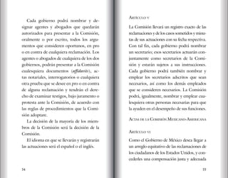 54 55
Cada gobierno podrá nombrar y de-
signar agentes y abogados que quedarán
autorizados para presentar a la Comisión,
oralmente o por escrito, todos los argu-
mentos que consideren oportunos, en pro
o en contra de cualquiera reclamación. Los
agentes o abogados de cualquiera de los dos
gobiernos, podrán presentar a la Comisión
cualesquiera documentos (affidavits), ac-
tas notariales, interrogatorios o cualquiera
otra prueba que se desee en pro o en contra
de alguna reclamación y tendrán el dere-
cho de examinar testigos, bajo juramento o
protesta ante la Comisión, de acuerdo con
las reglas de procedimientos que la Comi-
sión adoptare.
La decisión de la mayoría de los miem-
bros de la Comisión será la decisión de la
Comisión.
El idioma en que se llevarán y registrarán
las actuaciones será el español o el inglés.
Artículo v
La Comisión llevará un registro exacto de las
reclamaciones y de los casos sometidos y minu-
tas de sus actuaciones con su fecha respectiva.
Con tal fin, cada gobierno podrá nombrar
un secretario; esos secretarios actuarán con-
juntamente como secretarios de la Comi-
sión y estarán sujetos a sus instrucciones.
Cada gobierno podrá también nombrar y
emplear los secretarios adscritos que sean
necesarios, así como los demás empleados
que se consideren necesarios. La Comisión
podrá, igualmente, nombrar y emplear cua-
lesquiera otras personas necesarias para que
la ayuden en el desempeño de sus funciones.
Actas de la Comisión Mexicano-Americana
artículo vi
Como el Gobierno de México desea llegar a
un arreglo equitativo de las reclamaciones de
los ciudadanos de los Estados Unidos, y con-
cederles una compensación justa y adecuada
 