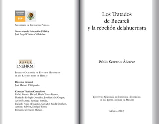 Los Tratados
de Bucareli
y la rebelión delahuertista
Pablo Serrano Álvarez 
Instituto Nacional de Estudios Históricos
de las Revoluciones de México
México, 2012
Instituto Nacional de Estudios Históricos
de las Revoluciones de México
Director General
José Manuel Villalpando
Consejo Técnico Consultivo
Rafael Estrada Michel, María Teresa Franco,
María del Refugio González, Josefina Mac Gregor,
Álvaro Matute, Santiago Portilla,
Ricardo Pozas Horcasitas, Salvador Rueda Smithers,
Antonio Saborit, Enrique Semo,
Fernando Zertuche Muñoz.
Secretaría de Educación Pública
Secretario de Educación Pública
José Ángel Córdova Villalobos
 