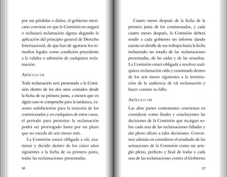 56 57
por sus pérdidas o daños, el gobierno mexi-
cano conviene en que la Comisión no negará
o rechazará reclamación alguna alegando la
aplicación del principio general de Derecho
Internacional, de que han de agotarse los re-
medios legales como condición precedente
a la validez o admisión de cualquiera recla-
mación.
artículo vii
Toda reclamación será presentada a la Comi-
sión dentro de los dos años contados desde
la fecha de su primera junta, a menos que en
algún caso se compruebe para la tardanza, ra-
zones satisfactorias para la mayoría de los
comisionados y en cualquiera de estos casos,
el período para presentar la reclamación
podrá ser prorrogado hasta por un plazo
que no exceda de seis meses más.
La Comisión estará obligada a oír, exa-
minar y decidir dentro de los cinco años
siguientes a la fecha de su primera junta,
todas las reclamaciones presentadas.
Cuatro meses después de la fecha de la
primera junta de los comisionados, y cada
cuatro meses después, la Comisión deberá
rendir a cada gobierno un informe dando
cuenta en detalle de sus trabajos hasta la fecha
incluyendo un estado de las reclamaciones
presentadas, de las oídas y de las resueltas.
La Comisión estará obligada a resolver cual-
quiera reclamación oída y examinada dentro
de los seis meses siguientes a la termina-
ción de la audiencia de tal reclamación y
hacer constar su fallo.
artículo viii
Las altas partes contratantes convienen en
considerar como finales y concluyentes las
decisiones de la Comisión que recaigan so-
bre cada una de las reclamaciones falladas y
dar pleno efecto a tales decisiones. Convie-
nen además en considerar el resultado de las
actuaciones de la Comisión como un arre-
glo pleno, perfecto y final de todas y cada
una de las reclamaciones contra el Gobierno
 