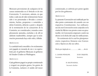 58 59
Mexicano provenientes de cualquiera de las
causas enumeradas en el Artículo iii de esta
Convención. Y convienen, además, en que
todas y cada una de tales reclamaciones hayan
sido o no presentadas o llevadas a conoci-
miento, hechas, propuestas o sometidas a
dicha Comisión, deberán a partir y después
de la terminación de las actuaciones de la
Comisión, ser consideradas y tratadas como
plenamente ajustadas, excluidas y de allí en
adelante inadmisibles, siempre que la recla-
mación presentada haya sido oída y fallada.
Artículo ix
La cantidad total concedida a los reclamantes
será pagada en moneda de oro o su equiva-
lente por el gobierno Mexicano al gobierno
de Estados Unidos en Washington.
Artículo x
Cada gobierno pagará su propio comisionado
y erogará sus propios gastos, los gastos de
la Comisión, inclusive el sueldo del tercer
comisionado, se cubrirán por partes iguales
por los dos gobiernos.
Artículo xi
La presente Convención será ratificada por las
altas partes contratantes de acuerdo con sus
respectivas Constituciones. Las ratificacio-
nes de esta Convención serán canjeadas en la
ciudad de México tan pronto como sea prac-
ticable y la Convención empezará a surtir sus
efectos en la fecha del canje de ratificaciones.
En testimonio de lo cual los plenipoten-
ciarios respectivos firmaron esta Conven-
ción y fijaron en ella sus sellos.
Hecha por duplicado en………….…este….…día de
L. LANIER WINSLOW,		 JUAN URQUIDI,
Secretario			 Secretario
H. RALPH RINGE,
Secretario Auxiliar
 