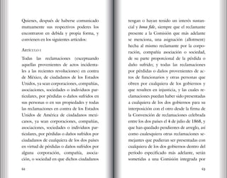 62 63
Quienes, después de haberse comunicado
mutuamente sus respectivos poderes los
encontraron en debida y propia forma, y
convienen en los siguientes artículos:
Artículo i
Todas las reclamaciones (exceptuando
aquellas provenientes de actos incidenta-
les a las recientes revoluciones) en contra
de México, de ciudadanos de los Estados
Unidos, ya sean corporaciones, compañías,
asociaciones, sociedades o individuos par-
ticulares, por pérdidas o daños sufridos en
sus personas o en sus propiedades y todas
las reclamaciones en contra de los Estados
Unidos de América de ciudadanos mexi-
canos, ya sean corporaciones, compañías,
asociaciones, sociedades o individuos par-
ticulares, por pérdidas o daños sufridos por
ciudadanos de cualquiera de los dos países
en virtud de pérdidas o daños sufridos por
alguna corporación, compañía, asocia-
ción, o sociedad en que dichos ciudadanos
tengan o hayan tenido un interés sustan-
cial y bona fide, siempre que el reclamante
presente a la Comisión que más adelante
se menciona, una asignación (allotment)
hecha al mismo reclamante por la corpo-
ración, compañía asociación o sociedad,
de su parte proporcional de la pérdida o
daño sufrido; y todas las reclamaciones
por pérdidas o daños provenientes de ac-
tos de funcionarios y otras personas que
obren por cualquiera de los gobiernos y
que resulten en injusticia, y las cuales re-
clamaciones puedan haber sido presentadas
a cualquiera de los dos gobiernos para su
interposición con el otro desde la firma de
la Convención de reclamaciones celebrada
entre los dos países el 4 de julio de 1868, y
que han quedado pendientes de arreglo, así
como cualesquiera otras reclamaciones se-
mejantes que pudieran ser presentadas con
cualquiera de los dos gobiernos dentro del
período especificado más adelante, serán
sometidas a una Comisión integrada por
 