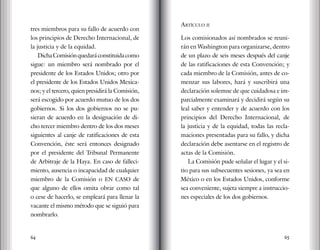 64 65
tres miembros para su fallo de acuerdo con
los principios de Derecho Internacional, de
la justicia y de la equidad.
DichaComisiónquedaráconstituidacomo
sigue: un miembro será nombrado por el
presidente de los Estados Unidos; otro por
el presidente de los Estados Unidos Mexica-
nos; y el tercero, quien presidirá la Comisión,
será escogido por acuerdo mutuo de los dos
gobiernos. Si los dos gobiernos no se pu-
sieran de acuerdo en la designación de di-
cho tercer miembro dentro de los dos meses
siguientes al canje de ratificaciones de esta
Convención, éste será entonces designado
por el presidente del Tribunal Permanente
de Arbitraje de la Haya. En caso de falleci-
miento, ausencia o incapacidad de cualquier
miembro de la Comisión o EN CASO de
que alguno de ellos omita obrar como tal
o cese de hacerlo, se empleará para llenar la
vacante el mismo método que se siguió para
nombrarlo.
Artículo ii
Los comisionados así nombrados se reuni-
rán en Washington para organizarse, dentro
de un plazo de seis meses después del canje
de las ratificaciones de esta Convención; y
cada miembro de la Comisión, antes de co-
menzar sus labores, hará y suscribirá una
declaración solemne de que cuidadosa e im-
parcialmente examinará y decidirá según su
leal saber y entender y de acuerdo con los
principios del Derecho Internacional, de
la justicia y de la equidad, todas las recla-
maciones presentadas para su fallo, y dicha
declaración debe asentarse en el registro de
actas de la Comisión.
La Comisión pude señalar el lugar y el si-
tio para sus subsecuentes sesiones, ya sea en
México o en los Estados Unidos, conforme
sea conveniente, sujeta siempre a instruccio-
nes especiales de los dos gobiernos.
 