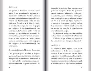 66 67
Artículo iii
En general la Comisión adoptará como
norma de sus actuaciones las reglas de pro-
cedimiento establecidas por la Comisión
Mixta de Reclamaciones creada por la Con-
vención de Reclamaciones entre los dos
gobiernos, firmada el 4 de julio de 1868,
en cuanto dichas reglas no estén en pugna
con cualquiera de las disposiciones de esta
Convención. La Comisión tendrá poder, sin
embargo, por resolución de la mayoría de
sus miembros, para establecer en sus actua-
ciones las otras reglas que se estimen conve-
nientes y necesarias, que no estén en pugna
con cualquiera de las disposiciones de esta
Convención.
Actas de la Comisión Mexicano-Americana
Cada gobierno podrá nombrar y designar
agentes y abogados que quedarán autorizados
para presentar a la Comisión verbalmente o
por escrito, todos los argumentos que con-
sideren oportunos en pro o en contra de
cualquier reclamación. Los agentes o abo-
gados de cualquiera de los dos gobiernos
podrán presentar a la Comisión, cualesquiera
documentos, actas notariales, interrogato-
rios o cualequiera otra prueba que se desee
en pro o en contra de alguna reclamación
y tendrán el derecho de examinar testigos
bajo juramento o protesta ante la Comisión,
de acuerdo con las reglas de procedimiento
que la Comisión adopte.
La decisión de la mayoría de los miembros
de la Comisión será la decisión de la Comisión.
El idioma en que se llevarán y registrarán
las actuaciones será el inglés o el español.
Artículo iv
La Comisión llevará registro exacto de las
reclamaciones y de los casos sometidos y
minutas de sus actuaciones con sus fechas
respectivas. Con tal fin, cada gobierno podrá
nombrar un secretario y estos secretarios ac-
tuarán conjuntamente como Secretarios de la
Comisión y estarán sujetos a instrucciones.
 