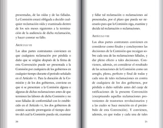 70 71
presentadas, de las oídas y de las falladas.
La Comisión estará obligada a decidir cual-
quier reclamación oída y examinada dentro
de los seis meses siguientes a la termina-
ción de la audiencia de dicha reclamación,
y hacer constar su fallo.
Artículo vii
Las altas partes contratantes convienen en
que cualquiera reclamación por pérdida o
daño que se origine después de la firma de
esta Convención puede ser presentada a la
Comisión por cualquiera de los gobiernos en
cualquier tiempo durante el período señalado
en el Artículo vi. Para la duración de la Co-
misión y de los dos gobiernos, conviene en
que si se presentare a la Comisión alguna o
algunas de dichas reclamaciones antes de que
terminen las labores de dicha Comisión y no
sean falladas de conformidad con lo estable-
cido en el Artículo vi, los dos gobiernos de
común acuerdo prorrogarán el tiempo den-
tro del cual la Comisión pueda oír, examinar
y fallar tal reclamación o reclamaciones así
presentadas, por el plazo que pueda ser ne-
cesario para que la Comisión oiga, examine y
decida tal reclamación o reclamaciones.
Artículo viii
Las altas partes contratares convienen en
considerar como finales y concluyentes las
decisiones de la Comisión que recaigan so-
bre cada una de las reclamaciones falladas, y
dar pleno efecto a tales decisiones. Con-
vienen, además, en considerar el resultado
de las actuaciones de la Comisión como un
arreglo, pleno, perfecto y final de todas y
cada una de tales reclamaciones en contra
de cualquiera de los dos gobiernos, por
pérdida o daño sufrido antes del canje de
ratificaciones de la presente Convención
(exceptuando aquellas reclamaciones pro-
venientes de trastornos revolucionarios y
a las cuales se hace mención en el preám-
bulo de esta Convención). Y convienen,
además, en que todas y cada una de tales
 
