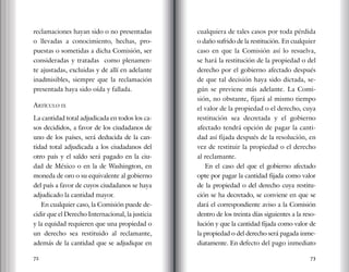 72 73
reclamaciones hayan sido o no presentadas
o llevadas a conocimiento, hechas, pro-
puestas o sometidas a dicha Comisión, ser
consideradas y tratadas como plenamen-
te ajustadas, excluidas y de allí en adelante
inadmisibles, siempre que la reclamación
presentada haya sido oída y fallada.
Artículo ix
La cantidad total adjudicada en todos los ca-
sos decididos, a favor de los ciudadanos de
uno de los países, será deducida de la can-
tidad total adjudicada a los ciudadanos del
otro país y el saldo será pagado en la ciu-
dad de México o en la de Washington, en
moneda de oro o su equivalente al gobierno
del país a favor de cuyos ciudadanos se haya
adjudicado la cantidad mayor.
En cualquier caso, la Comisión puede de-
cidir que el Derecho Internacional, la justicia
y la equidad requieren que una propiedad o
un derecho sea restituido al reclamante,
además de la cantidad que se adjudique en
cualquiera de tales casos por toda pérdida
o daño sufrido de la restitución. En cualquier
caso en que la Comisión así lo resuelva,
se hará la restitución de la propiedad o del
derecho por el gobierno afectado después
de que tal decisión haya sido dictada, se-
gún se previene más adelante. La Comi-
sión, no obstante, fijará al mismo tiempo
el valor de la propiedad o el derecho, cuya
restitución sea decretada y el gobierno
afectado tendrá opción de pagar la canti-
dad así fijada después de la resolución, en
vez de restituir la propiedad o el derecho
al reclamante.
En el caso del que el gobierno afectado
opte por pagar la cantidad fijada como valor
de la propiedad o del derecho cuya restitu-
ción se ha decretado, se conviene en que se
dará el correspondiente aviso a la Comisión
dentro de los treinta días siguientes a la reso-
lución y que la cantidad fijada como valor de
la propiedad o del derecho será pagada inme-
diatamente. En defecto del pago inmediato
 