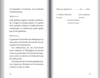 74 75
la propiedad o el derecho, será restituido
inmediatamente.
Artículo x
Cada gobierno pagará su propio comisiona-
do y erogará sus propios gastos. Los gastos
de la comisión, inclusive el sueldo del tercer
comisionado, se cubrirán por partes iguales
por los dos gobiernos.
Artículo xi
La presente Convención será ratificada por las
altas partes contratantes de acuerdo con sus
respectivas Constituciones.
Las ratificaciones de esta Convención
serán canjeadas en Washington tan pronto
como sea practicable y la Convención empe-
zará a surtir sus efectos en la fecha del canje
de ratificaciones.
En testimonio de lo cual los plenipotencia-
rios respectivos firmaron esta Convención
y fijaron en ella sus sellos.
Hecha por duplicado en………….…este…..…día de
L. LANIER WINSLOW,		 JUAN URQUIDI,
Secretario			 Secretario
H. RALPH RINGE,
Secretario Auxiliar
 