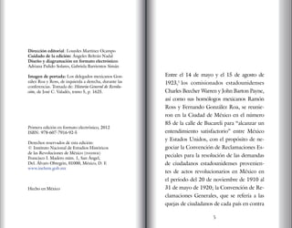 Entre el 14 de mayo y el 15 de agosto de
1923,1
los comisionados estadounidenses
Charles Beecher Warren y John Barton Payne,
así como sus homólogos mexicanos Ramón
Ross y Fernando González Roa, se reunie-
ron en la Ciudad de México en el número
85 de la calle de Bucareli para “alcanzar un
entendimiento satisfactorio” entre México
y Estados Unidos, con el propósito de ne-
gociar la Convención de Reclamaciones Es-
peciales para la resolución de las demandas
de ciudadanos estadounidenses provenien-
tes de actos revolucionarios en México en
el periodo del 20 de noviembre de 1910 al
31 de mayo de 1920; la Convención de Re-
clamaciones Generales, que se refería a las
quejas de ciudadanos de cada país en contra
5
Dirección editorial: Lourdes Martínez Ocampo
Cuidado de la edición: Ángeles Beltrán Nadal
Diseño y diagramación en formato electrónico:
Adriana Pulido Solares, Gabriela Barrientos Simán
Imagen de portada: Los delegados mexicanos Gon-
zález Roa y Ross, de izquierda a derecha, durante las
conferencias. Tomada de: Historia General de Revolu-
ción, de José C. Valadés, tomo 5, p. 1625.
Primera edición en formato electrónico, 2012
ISBN: 978-607-7916-92-5
Derechos reservados de esta edición:
© Instituto Nacional de Estudios Históricos
de las Revoluciones de México (inehrm)
Francisco I. Madero núm. 1, San Ángel,
Del. Álvaro Obregón, 01000, México, D. F.
www.inehrm.gob.mx
Hecho en México
 