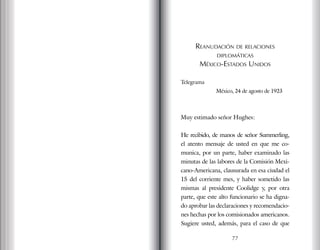 Reanudación de relaciones
diplomáticas
México-Estados Unidos
Telegrama
México, 24 de agosto de 1923
Muy estimado señor Hughes:
He recibido, de manos de señor Summerling,
el atento mensaje de usted en que me co-
munica, por un parte, haber examinado las
minutas de las labores de la Comisión Mexi-
cano-Americana, clausurada en esa ciudad el
15 del corriente mes, y haber sometido las
mismas al presidente Coolidge y, por otra
parte, que este alto funcionario se ha digna-
do aprobar las declaraciones y recomendacio-
nes hechas por los comisionados americanos.
Sugiere usted, además, para el caso de que
77
 