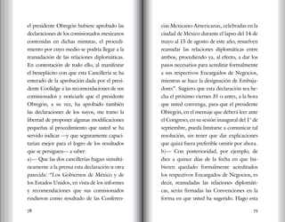 78 79
el presidente Obregón hubiere aprobado las
declaraciones de los comisionados mexicanos
contenidas en dichas minutas, el procedi-
miento por cuyo medio se podría llegar a la
reanudación de las relaciones diplomáticas.
En contestación de todo ello, al manifestar
el beneplácito con que esta Cancillería se ha
enterado de la aprobación dada por el presi-
dente Coolidge a las recomendaciones de sus
comisionados y noticiarle que el presidente
Obregón, a su vez, ha aprobado también
las declaraciones de los suyos, me tomo la
libertad de proponer algunas modificaciones
pequeñas al procedimiento que usted se ha
servido indicar —y que seguramente capaci-
tarían mejor para el logro de los resultados
que se persiguen— a saber:
a)— Que las dos cancillerías hagan simultá-
neamente a la prensa esta declaración u otra
parecida: “Los Gobiernos de México y de
los Estados Unidos, en vista de los informes
y recomendaciones que sus comisionados
rindieron como resultado de las Conferen-
cias Mexicano-Americanas, celebradas en la
ciudad de México durante el lapso del 14 de
mayo al 15 de agosto de este año, resuelven
reanudar las relaciones diplomáticas entre
ambos, procediendo ya, al efecto, a dar los
pasos necesarios para acreditar formalmente
a sus respectivos Encargados de Negocios,
mientras se hace la designación de Embaja-
dores”. Sugiero que esta declaración sea he-
cha el próximo viernes 31 o antes, a la hora
que usted convenga, para que el presidente
Obregón, en el mensaje que deberá leer ante
el Congreso, en su sesión inaugural del 1° de
septiembre, pueda limitarse a comunicar tal
resolución, sin tener que dar explicaciones
que quizá fuera preferible omitir por ahora.
b)— Con posterioridad, por ejemplo, de
diez a quince días de la fecha en que hu-
bieren quedado formalmente acreditados
los respectivos Encargados de Negocios, es
decir, reanudadas las relaciones diplomáti-
cas, serán firmadas las Convenciones en la
forma en que usted ha sugerido. Hago esta
 