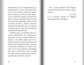 80 81
proposición por creer sinceramente que la
simultaneidad o excesiva proximidad entre
los dos actos referidos pudiera dar injusta-
mente al primero de ellos la falsa aparien-
cia de condicional, porque el gobierno de
México propuso espontáneamente la firma
de Convenciones semejantes desde el 19 de
noviembre de 1921 y, además, innecesaria
porque las Convenciones que van a firmarse
no podrán entrar en vigor antes de la fecha de
apertura del Senado americano.
Decidida, pues, la reanudación de las re-
laciones diplomáticas, las modificaciones
propuestas, en suma, tienden solamente a
asegurar —sin sacrifico alguno para los in-
tereses americanos o para los propósitos del
gobierno de los Estados Unidos— la mayor
y más firme cordialidad en las futuras rela-
ciones de los dos gobiernos, permitiendo
que éstas se desenvuelvan sobre la sólida
base de la confianza recíproca, único cimien-
to posible de la verdadera amistad.
Me es grato, estimado señor Hughes,
suscribirme de usted atento amigo y seguro
servidor
J. A. Pani
A su excelencia Charles B. Hughes,
State Department. Washington
 