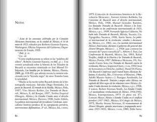 82 83
Notas
1
Actas de los convenios celebrados por la Comisión
Mexicano-Americana, en la ciudad de México, el 14 de
mayo de 1923, editados por Roberto Guzmán Esparza,
Washington, Oficina Impresora del Gobierno, Depar-
tamento de Estado, 1925.
2
Ibid., p. iii.
3
Loc. cit.
4
Como implícitamente se refiere en las “palabras del
editor”, Roberto Guzmán Esparza, en ibid., p. i. Una
versión actualizada sobre la historia de los Tratados de
Bucareli se encuentra sintetizada en José Manuel Vi-
llalpando, Las batallas por la historia, México, Planeta,
2008, pp. 318-322, que además rescata la cuestión rela-
cionada con la “leyenda negra” de estos Tratados hasta
la actualidad.
5
Mucho se ha escrito sobre Bucareli dentro de la his-
toriografía mexicana: Salvador Diego Fernández, Los
pactos de Bucareli. El tratado de la Mesilla, México, Polis,
1937; Vito Alessio Robles, Los Tratados de Buca-
reli, México, A. del Bosque, 1937; Toribio Esquivel
Obregón, México y los Estados Unidos ante el derecho
internacional, México, Herrero, 1920; Isidro Fabela,
La política internacional del presidente Cárdenas, ante-
cedentes histórico-jurídicos de la expropiación petrolera,
intervenciones diplomáticas, 2ª ed., México, Jus, cihrm,
1975 (Colección de documentos históricos de la Re-
volución Mexicana); Antonio Gómez Robledo, Los
Convenios de Bucareli ante el derecho internacional,
México, Polis, 1938; Manuel González Ramírez,
Los llamados Tratados de Bucareli: México y los Esta-
dos Unidos en las conferencias internacionales de 1923,
México, s.p.i., 1939; Fernando Iglesias Calderón, No
hubo tales Tratados de Bucareli, Mérida, Yucatán, Cía.
Tipográfica Yucateca, 1938; Aarón Sáenz, La políti-
ca internacional de la revolución: estudios y documen-
tos, México, fce, 1961; sre, La cuestión internacional
México-Americana, durante el gobierno del general don
Álvaro Obregón, México […], 1924 (que contiene las
minutas del “pacto extraoficial”); Alberto J. Pani, Las
Conferencias de Bucareli, México, Jus, 1953; Rafael
Trujillo, Adolfo de la Huerta y los Tratados de Bucareli,
México, Porrúa, 1957 (Biblioteca Mexicana, 19); Fer-
nando Cuesta Soto, Los Tratados de Bucareli contra la
revolución, México, Imprenta Claret, unam, 1933 [tesis
de licenciatura en Derecho, inédita]; Daniel Di Piazza,
The Bucareli Conference and United States-Mexican Re-
lations, Columbia, Mo., University of Missouri, 1966;
Adolfo Manero Suárez y J. Paniagua Arredondo, Los
Tratados de Bucareli. Traición y sangre sobre México, un
capítulo del libro negro de las relaciones entre México y Es-
tados Unidos durante la revolución, México, s.p.i., 1958,
2 tomos; Robert Freeman Smith, Los Estados Unidos
y el nacionalismo revolucionario de México, 1916-1932,
México, Extemporáneos, 1973 (A pleno sol, 37);
Lorenzo Meyer, México y Estados Unidos en el conflicto
petrolero (1917-1942), México, El Colegio de México,
1972; Martha Strauss Newman, El reconocimiento de
Álvaro Obregón: opinión americana y propaganda mexi-
cana (1921-1923), México, unam, 1983; Pablo Serra-
 