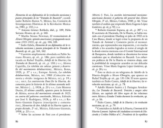 86 87
Memorias de un diplomático de la revolución mexicana y
puntos principales de los “Tratados de Bucareli”, coordi-
nador Roberto Ramos V., México, Jus, Comisión de
Investigaciones Históricas de la Revolución Mexica-
na, 1981, p. 155 y s.s.
19
Antonio Gómez Robledo, ibid., p. 109; Pablo
Serrano Álvarez, op. cit., p. 165.
20
Martha Strauss Newman, El reconocimiento de
Álvaro Obregón: opinión americana y propaganda mexi-
cana (1921-1923), op. cit., pp. 104, 105.
21
Isidro Fabela, Memorias de un diplomático de la re-
volución mexicana y puntos principales de los Tratados de
Bucareli, op. cit., pp. 161, 162.
22
Cuestión ampliamente abordada en Pablo Se-
rrano Álvarez, op. cit., p. 186; pero también des-
tacada en Rafael Trujillo, Adolfo de la Huerta y los
Tratados de Bucareli, op. cit., p. 158 y s.s.; Alonso
Capetillo, La rebelión sin cabeza (génesis y desarro-
llo del movimiento delahuertista), México, Botas,
1925, p. 37 y s.s.; Enrique Arriola, La rebelión
delahuertista, México, sep, 1983 (Colección me-
moria y olvido: imágenes de México, xii), p. 19 y
s.s.; shcp, La controversia Pani-De la Huerta, do-
cumentos para la historia de la última asonada mili-
tar, México […], 1924, p. 23 y s.s.; Luis Monroy
Durán, El último caudillo, apuntes para la historia
de México, acerca del movimiento armado de 1923,
en contra del gobierno constituido, México, Editado
por José S. Rodríguez, 1924, p. 43 y s.s.; y Ro-
berto Guzmán Esparza (trascripción y comenta-
rios), Memorias de don Adolfo de la Huerta según su
propio dictado, 2ª ed., México, Ediciones Guzmán,
1958, p. 23 y s.s.
23
Sobre las acciones de Pani con el presidente:
Alberto J. Pani, La cuestión internacional mexicano-
americana durante el gobierno del general don Álvaro
Obregón, 3ª ed., México, Cultura, 1949, p. 66. Véase
también el análisis que emprende María Eugenia López
Gutiérrez, op. cit, p. 92 y s.s.
24
Roberto Guzmán Esparza, op. cit., p. 207 y s.s.
El secretario de Hacienda, De la Huerta, se había reu-
nido con el presidente Harding en julio de 1922 en la
Casa Blanca, donde se logró evitar la propuesta de un
Tratado de Amistad y Comercio previo al reconoci-
miento, que representaba una imposición, y en mucho
debido a los acuerdos logrados en torno al arreglo de
la deuda externa mexicana con el Comité Internacional
de Banqueros, donde también se discutieron los temas
candentes que se abordarían en Bucareli. Los esfuer-
zos políticos de De la Huerta se vinieron abajo, ante
la posibilidad de renegociar acuerdos en tan delicadas
cuestiones. Véase María Eugenia López Gutiérrez, op.
cit., p. 20 y s.s.
25
Esto se decía en un telegrama de Adolfo de la
Huerta dirigido a Álvaro Obregón, que aparece en
Rafael Trujillo, op. cit., pp. 131-134. El texto aparece
también en Pedro Castro, Adolfo de la Huerta y la re-
volución mexicana, op. cit., p. 78.
26
Adolfo Manero Suárez y J. Paniagua Arredon-
do, Los Tratados de Bucareli. Traición y sangre sobre
México, un capítulo del libro negro de las relaciones
entre México y Estados Unidos durante la revolución, op.
cit., p. 56.
27
Pedro Castro, Adolfo de la Huerta y la revolución
mexicana, op. cit., p. 79.
28
Contenidos en Adolfo de la Huerta, Convenio de la
Huerta-Lamont. Informe del ciudadano secretario de Ha-
cienda y Crédito Público al C. Presidente de la república
 