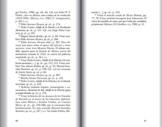 90 91
gel Porrúa, 1998, pp. 43, 44. Cfr. con John W. F.
Dulles, Ayer en México, una crónica de la revolución
(1919-1936), México, fce, 1982 [1ª reimpresión],
p. 201 y s.s.
46
Pablo Serrano Álvarez, op. cit., p. 174.
47
Pedro Castro, Adolfo de la Huerta y la Revolución
Mexicana, op. cit., p. 111. Cfr. con Jorge Prieto Lau-
rens, op. cit., p. 191.
48
Miguel Alessio Robles, op. cit., p. 49. Véase tam-
bién Pablo Serrano Álvarez, op. cit., p. 204.
49
Pablo Serrano Álvarez, ibid., p. 201. Para ob-
tener más datos sobre el apoyo del ejército y otros
sectores, véase Luis Monroy Durán, El último cau-
dillo, apuntes para la historia de México, acerca del
movimiento armado de 1923, en contra del gobierno
constituido, op. cit., p. 34 y s.s.
50
Véase Pedro Castro, Adolfo de la Huerta y la revo-
lución mexicana [...], op. cit., pp. 112, 113. Véase tam-
bién Vito Alessio Robles, op. cit., p. 22; Manuel Gon-
zález Ramírez, op. cit., p. 198. Cfr. con las versiones
de Aarón Sáenz, op. cit. p. 66.
51
Pablo Serrano Álvarez, op. cit., p. 207.
52
Martha Strauss Newman, op. cit., p. 122.
53
Pedro Castro, Adolfo de la Huerta y la revolución
mexicana, op. cit., p. 118.
54
Roberto Guzmán Esparza (transcripción y co-
mentarios), Memorias de don Adolfo de la Huerta según
su propio dictado, op. cit., p. 274.
55
Véase la historia de los alcances de los Tratados
de Bucareli en el marco de las relaciones diplomá-
ticas entre México y Estados Unidos, en Lorenzo
Meyer, op. cit., pp. 224-340, que se encuentra bien
fundamentado. En esto coincide Manuel González
Ramírez, op. cit., p. 337 y s.s. Ver Isidro Fabela, Me-
morias [...], op. cit., p. 153.
56
Véase el artículo citado de Álvaro Matute, pp.
77, 78. Véase también Georgette José Valenzuela, El
relevo del caudillo, de cómo y por qué Calles fue candidato
presidencial, México, El Caballito, uia, 1982, p. 11.
 