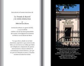 Un ejemplar de la edición impresa se puede consultar
en la Biblioteca de las Revoluciones de México,
Plaza del Carmen núm. 27, San Ángel,
Delegación Álvaro Obregón, 01000, México, D. F.
Horario de atención: Lunes a viernes, 9:00 a 18:00 horas
bibliotecainehrm@sep.gob.mx
Teléfono 3601-1000, exts. 68315 y 68323
http://biblioteca.inehrm.gob.mx/
Esta edición en formato electrónico de
Los Tratados de Bucareli
y la rebelión delahuertista
de
Pablo Serrano Álvarez
terminó de editarse en agosto de 2012,
y es un excelente
colofón a una de las tareas primordiales
del inehrm, la divulgación de la historia
de México con la edición de libros.
Y es que ahora y desde un servidor
electrónico, aspiramos a que conserves este
libro y se convierta en un reflejo que habrá
de multiplicarse a disposición de quienes
aman la lectura y buscan satisfacer la
curiosidad por nuestra historia y, por qué
no, para ser utilizado en tareas y consultas
escolares de todos los niveles.
 