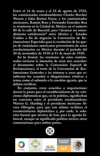 Entre el 14 de mayo y el 15 de agosto de 1923,
los comisionados estadounidenses Charles Beecher
Warren y John Barton Payne, y los comisionados
mexicanos, Ramón Ross y Fernando González Roa
se reunieron en la Ciudad de México, en el número
85 de la calle de Bucareli, para “alcanzar un enten-
dimiento satisfactorio” entre México y Estados
Unidos a fin de negociar la Convención de Re-
clamaciones Especiales para la resolución de las que-
jas de ciudadanos americanos provenientes de actos
revolucionarios en México durante el periodo del
20 de noviembre de 1910 al 31 de mayo de 1920.
En lo formal, las reuniones de estos comisio-
nados tuvieron la intención de crear tres acuerdos:
el documento sobre la Convención Especial de
Reclamaciones; el texto de la Convención de Rec-
lamaciones Generales y las minutas o actas que es-
tablecían los acuerdos o disquisiciones relativas a
temas como el subsuelo o la cuestión agraria, que se
debían certificar.
En conjunto, estos acuerdos o negociaciones
darían la pauta para el restablecimiento de las rela-
ciones diplomáticas que, en lo político, significaban
un convenio entre el presidente estadounidense
Warren G. Harding y el presidente mexicano Ál-
varo Obregón, para que este último recibiera el
reconocimiento diplomático y, por ende, la solu-
ción formal que sirviera de base para la agenda bi-
lateral, aunque su significado político tuviera otras
connotaciones para ambos países.
 