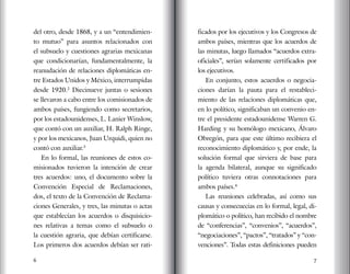 6 7
del otro, desde 1868, y a un “entendimien-
to mutuo” para asuntos relacionados con
el subsuelo y cuestiones agrarias mexicanas
que condicionarían, fundamentalmente, la
reanudación de relaciones diplomáticas en-
tre Estados Unidos y México, interrumpidas
desde 1920.2
Diecinueve juntas o sesiones
se llevaron a cabo entre los comisionados de
ambos países, fungiendo como secretarios,
por los estadounidenses, L. Lanier Winslow,
que contó con un auxiliar, H. Ralph Ringe,
y por los mexicanos, Juan Urquidi, quien no
contó con auxiliar.3
En lo formal, las reuniones de estos co-
misionados tuvieron la intención de crear
tres acuerdos: uno, el documento sobre la
Convención Especial de Reclamaciones,
dos, el texto de la Convención de Reclama-
ciones Generales, y tres, las minutas o actas
que establecían los acuerdos o disquisicio-
nes relativas a temas como el subsuelo o
la cuestión agraria, que debían certificarse.
Los primeros dos acuerdos debían ser rati-
ficados por los ejecutivos y los Congresos de
ambos países, mientras que los acuerdos de
las minutas, luego llamados “acuerdos extra-
oficiales”, serían solamente certificados por
los ejecutivos.
En conjunto, estos acuerdos o negocia-
ciones darían la pauta para el restableci-
miento de las relaciones diplomáticas que,
en lo político, significaban un convenio en-
tre el presidente estadounidense Warren G.
Harding y su homólogo mexicano, Álvaro
Obregón, para que este último recibiera el
reconocimiento diplomático y, por ende, la
solución formal que sirviera de base para
la agenda bilateral, aunque su significado
político tuviera otras connotaciones para
ambos países.4
Las reuniones celebradas, así como sus
causas y consecuecias en lo formal, legal, di-
plomático o político, han recibido el nombre
de “conferencias”, “convenios”, “acuerdos”,
“negociaciones”, “pactos”, “tratados” y “con-
venciones”. Todas estas definiciones pueden
 
