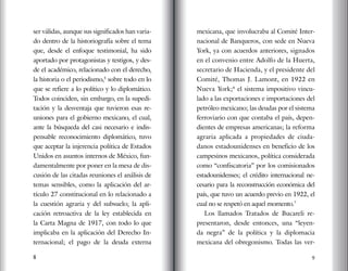 8 9
ser válidas, aunque sus significados han varia-
do dentro de la historiografía sobre el tema
que, desde el enfoque testimonial, ha sido
aportado por protagonistas y testigos, y des-
de el académico, relacionado con el derecho,
la historia o el periodismo,5
sobre todo en lo
que se refiere a lo político y lo diplomático.
Todos coinciden, sin embargo, en la supedi-
tación y la desventaja que tuvieron esas re-
uniones para el gobierno mexicano, el cual,
ante la búsqueda del casi necesario e indis-
pensable reconocimiento diplomático, tuvo
que aceptar la injerencia política de Estados
Unidos en asuntos internos de México, fun-
damentalmente por poner en la mesa de dis-
cusión de las citadas reuniones el análisis de
temas sensibles, como la aplicación del ar-
tículo 27 constitucional en lo relacionado a
la cuestión agraria y del subsuelo; la apli-
cación retroactiva de la ley establecida en
la Carta Magna de 1917, con todo lo que
implicaba en la aplicación del Derecho In-
ternacional; el pago de la deuda externa
mexicana, que involucraba al Comité Inter-
nacional de Banqueros, con sede en Nueva
York, ya con acuerdos anteriores, signados
en el convenio entre Adolfo de la Huerta,
secretario de Hacienda, y el presidente del
Comité, Thomas J. Lamont, en 1922 en
Nueva York;6
el sistema impositivo vincu-
lado a las exportaciones e importaciones del
petróleo mexicano; las deudas por el sistema
ferroviario con que contaba el país, depen-
dientes de empresas americanas; la reforma
agraria aplicada a propiedades de ciuda-
danos estadounidenses en beneficio de los
campesinos mexicanos, política considerada
como “confiscatoria” por los comisionados
estadounidenses; el crédito internacional ne-
cesario para la reconstrucción económica del
país, que tuvo un acuerdo previo en 1922, el
cual no se respetó en aquel momento.7
Los llamados Tratados de Bucareli re-
presentaron, desde entonces, una “leyen-
da negra” de la política y la diplomacia
mexicana del obregonismo. Todas las ver-
 