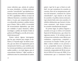 10 11
siones indicaban que, además de analizar
los temas abordados, se habían celebrado
acuerdos “extraoficiales” que dañaban la so-
beranía nacional, lesionaban la Constitución
de 1917, supeditaban a México al marco de
influencia financiera y económica estadouni-
dense y, lo peor, que comprometían al país
en su desarrollo económico y político interno
para el futuro. Todo se debía a la necesidad
del reconocimiento diplomático, que daría
por resultado el apoyo financiero, militar,
tecnológico y político de Estados Unidos al
gobierno de Obregón y, con ello, de la comu-
nidad internacional.8
Existen todavía algunas interrogantes
que hay que contestar para romper, en de-
finitiva, la “leyenda negra” de dichos acuer-
dos, que aun ahora son inquietantes para la
interpretación histórica, pero también para
las versiones periodísticas o provenientes del
análisis jurídico y, sin duda alguna, para el
conocimiento histórico:9
¿Qué acuerdos se
celebraron entre los comisionados de ambos
países?, ¿qué fue lo que se firmó en reali-
dad?, ¿en qué consistieron los acuerdos en
concreto, fuera de las interpretaciones polí-
ticas del momento?, ¿existieron los “pactos
extraoficiales”?, ¿qué relación se dio entre
los acuerdos y la política interna mexicana?,
¿qué relación hubo entre estos acuerdos y la
rebelión delahuertista que fracturó al triun-
virato sonorense?, ¿qué alcances tuvieron
los acuerdos inmediatamente después?
En primer lugar, las pláticas llegaron a
acuerdos en lo que se refería a la Comisión
Especial de Reclamaciones, que abarcó los
siguientes puntos: 1) Se incluían todas las
reclamaciones realizadas contra México por
ciudadanos, corporaciones, compañías o
asociaciones de Estados Unidos, por pér-
didas o daños sufridos en sus personas o
en sus propiedades durante revoluciones
o disturbios que ocurrieron en México en
el periodo comprendido del 20 de noviem-
bre de 1910 al 31 de mayo de 1920; 2) Las
reclamaciones que se examinaron fueron
 