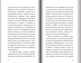 12 13
las que provinieron de cualquier acto de un
gobierno de jure o de facto; de fuerzas re-
volucionarias establecidas al triunfo de su
causa gobiernos de jure o de facto, o fuerzas
revolucionarias contrarias, como aquellas
procedentes de la disgregación de las men-
cionadas o de fuerzas federales disueltas o
provenientes de motines o tumultos; 3)
La Comisión quedaba constituida por un
miembro nombrado por el presidente de
Estados Unidos, otro designado por el pre-
sidente mexicano, y el tercero presidiría la
Comisión por acuerdo mutuo entre las par-
tes; 4) Todas las reclamaciones debían ser
presentadas dentro de los dos años contados
desde la fecha de su primera junta; y 5) La
cantidad adjudicada a los reclamantes debía
ser pagada en moneda de oro o su equiva-
lente por el gobierno mexicano al gobierno
estadounidense.10
En segundo lugar, se llegó a acuerdos
puntuales en cuanto a la Convención de Re-
clamaciones Generales, que atendía las “re-
clamaciones de los ciudadanos de cada país
en contra del otro, a partir de la firma de la
Convención de reclamaciones de julio 4 de
1868”,11
fundamentada en el Derecho In-
ternacional que se sostenía en “la justicia y
la equidad” y que postulaba como base la
actuación de la Comisión Mixta de Recla-
maciones firmada entre México y Estados
Unidos en 1868. La Convención General
dictaminaría los presentados y decidiría so-
bre los casos atrasados entre ambos países.
Esta Convención, además, incluía la eva-
luación de la Convención Especial.12
Ambas Comisiones se instituían como
cortes especiales, y favorecían que el gobier-
no mexicano garantizara los derechos de los
ciudadanos estadounidenses, sin la firma
de un Tratado de Amistad y Comercio en-
tre México y Estados Unidos,13
lo que era
irregular de acuerdo con la Constitución de
1917. Sin embargo, ambas instituciones es-
tablecían como efecto de las pláticas, como
una condición sine qua non, que permitía
 