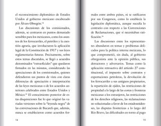 14 15
el reconocimiento diplomático de Estados
Unidos al gobierno mexicano encabezado
por Álvaro Obregón.14
Las discusiones de los comisionados,
además, se centraron en puntos demasiado
sensibles para los mexicanos, como los asun-
tos de los ferrocarriles, el petróleo y la cues-
tión agraria, que involucraron la aplicación
legal de la Constitución de 1917 y sus leyes
reglamentarias futuras. Precisamente, sobre
estos temas discutidos, se llegó a acuerdos
denominados “extraoficiales” que quedaron
firmados en las minutas, considerando las
apreciaciones de los comisionados, quienes
defendieron sus puntos de vista con claras
diferencias de apreciación e interpretación
de las leyes mexicanas o de los acuerdos an-
teriores celebrados entre Estados Unidos y
México.15
El conocimiento posterior de es-
tas disquisiciones fue lo que originó las va-
riadas versiones sobre la “leyenda negra” de
las conversaciones de Bucareli que, además,
nunca se establecieron como acuerdos for-
males entre ambos países, ni se ratificaron
por sus Congresos, como lo establecía la
legislación diplomática, aunque sucedía lo
contrario con respecto a las Convenciones
de Reclamaciones, que sí necesitaban rati-
ficación.16
Las discusiones entre los representan-
tes abundaron en temas y problemas deli-
cados para la política interna mexicana, lo
que comprometió, sin duda, al gobierno
obregonista ante la opinión pública, sus
detractores y adversarios. Temas como la
aplicación retroactiva del artículo 27 cons-
titucional, el impuesto sobre contratos y
exportaciones petroleras, la devolución de
los ferrocarriles a sus antiguos propietarios,
la repartición de ejidos, las restricciones de
propiedad a lo largo de las costas y fronteras
mexicanas a los extranjeros, las restricciones
de los derechos religiosos, las reclamaciones
no solucionadas a favor de los estadouniden-
ses, las disputas fronterizas a lo largo del
Río Bravo, las dificultades en torno al pago
 