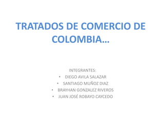 TRATADOS DE COMERCIO DE
COLOMBIA…
INTEGRANTES:
• DIEGO AVILA SALAZAR
• SANTIAGO MUÑOZ DIAZ
• BRAYHAN GONZALEZ RIVEROS
• JUAN JOSÉ ROBAYO CAYCEDO
 