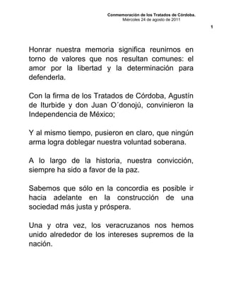 Conmemoración de los Tratados de Córdoba.
Miércoles 24 de agosto de 2011
Honrar nuestra memoria significa reunirnos en
torno de valores que nos resultan comunes: el
amor por la libertad y la determinación para
defenderla.
Con la firma de los Tratados de Córdoba, Agustín
de Iturbide y don Juan O´donojú, convinieron la
Independencia de México;
Y al mismo tiempo, pusieron en claro, que ningún
arma logra doblegar nuestra voluntad soberana.
A lo largo de la historia, nuestra convicción,
siempre ha sido a favor de la paz.
Sabemos que sólo en la concordia es posible ir
hacia adelante en la construcción de una
sociedad más justa y próspera.
Una y otra vez, los veracruzanos nos hemos
unido alrededor de los intereses supremos de la
nación.
1
 