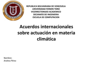 Acuerdos internacionales
sobre actuación en materia
climática
REPUBLICA BOLIVARIANA DE VENEZUELA
UNIVERSIDAD FERMIN TORO
VICERRECTORADO ACADEMICO
DECANATO DE INGENIERIA
ESCUELA DE COMPUTACION
Nombre:
Andrea Pérez
 