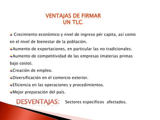 VENTAJAS DE FIRMAR
                       UN TLC.

  Crecimiento económico y nivel de ingreso pér capita, así como
en el nivel de bienestar de la población.
 Aumento de exportaciones, en particular las no tradicionales.
 Aumento de competitividad de las empresas (materias primas
bajo costo).
 Creación de empleo.
 Diversificación en el comercio exterior.
 Eficiencia en las operaciones y procedimientos.
 Mejor preparación del país.

                             Sectores específicos afectados.
 