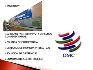 INVERSION




 SUBSIDIOS “ANTIDUMPING” Y DERECHOS
COMPENSATORIOS.

 POLITICA DE COMPETENCIA

 DERECHOS DE PROPIEDA INTELECTUAL

 SOLUCION DE DIFERENCIAS

 COMPRAS DEL SECTOR PUBLICO
 
