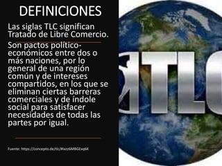 DEFINICIONES
Las siglas TLC significan
Tratado de Libre Comercio.
Son pactos político-
económicos entre dos o
más naciones, por lo
general de una región
común y de intereses
compartidos, en los que se
eliminan ciertas barreras
comerciales y de índole
social para satisfacer
necesidades de todas las
partes por igual.
Fuente: https://concepto.de/tlc/#ixzz6MBGExq6K
 