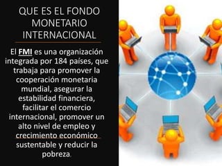 QUE ES EL FONDO
MONETARIO
INTERNACIONAL
El FMI es una organización
integrada por 184 países, que
trabaja para promover la
cooperación monetaria
mundial, asegurar la
estabilidad financiera,
facilitar el comercio
internacional, promover un
alto nivel de empleo y
crecimiento económico
sustentable y reducir la
pobreza.
 