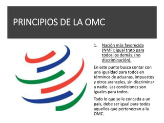PRINCIPIOS DE LA OMC
1. Nación más favorecida
(NMF): igual trato para
todos los demás. (no
discriminación).
En este punto busca contar con
una igualdad para todos en
términos de aduanas, impuestos
y otros aranceles, sin discriminar
a nadie. Las condiciones son
iguales para todos.
Todo lo que se le conceda a un
país, debe ser igual para todos
aquellos que pertenezcan a la
OMC.
 