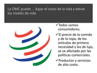 La OMC puede ... bajar el costo de la vida y elevar
los niveles de vida
Todos somos
consumidores.
El precio de la comida
y de la ropa, de los
artículos de primera
necesidad y los de lujo,
se ve afectado por las
políticas comerciales.
Productos y servicios
de alto costo.
 