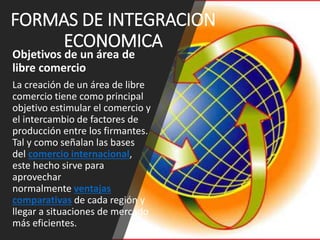 FORMAS DE INTEGRACION
ECONOMICA
Objetivos de un área de
libre comercio
La creación de un área de libre
comercio tiene como principal
objetivo estimular el comercio y
el intercambio de factores de
producción entre los firmantes.
Tal y como señalan las bases
del comercio internacional,
este hecho sirve para
aprovechar
normalmente ventajas
comparativas de cada región y
llegar a situaciones de mercado
más eficientes.
 