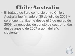 Chile-Australia
• El tratado de libre comercio entre Chile y
Australia fue firmado el 30 de julio de 2008 y
se encuentra vigente desde el 6 de marzo de
2009. La negociación constó de cuatro rondas,
desde agosto de 2007 a abril del año
siguiente.
 
