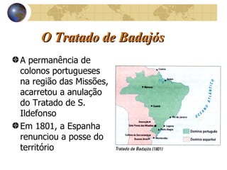 O Tratado de Badajós A permanência de colonos portugueses na região das Missões, acarretou a anulação do Tratado de S. Ildefonso Em 1801, a Espanha renunciou a posse do território  