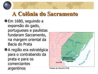A Colônia do Sacramento Em 1680, seguindo a expansão do gado, portugueses e paulistas fundaram Sacramento, na margem oriental da Bacia do Prata A região era estratégica para o contrabando da prata e para os comerciantes argentinos 