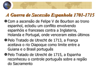 A Guerra de Sucessão Espanhola 1701-1715 Com a ascensão de Felipe V de Bourbon ao trono espanhol, eclodiu um conflito envolvendo espanhóis e franceses contra a Inglaterra, Holanda e Portugal, onde venceram estes últimos  Pelo Tratado de Utrecht de 1713, a França aceitava o rio Oiapoque como limite entre a Guiana e o Brasil português Pelo Tratado de Utrecht de 1715, a Espanha reconheceu o controle português sobre a região do Sacramento 