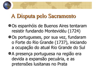 A Disputa pelo Sacramento Os espanhóis de Buenos Aires tentaram resistir fundando Montevidéu (1724) Os portugueses, por sua vez, fundaram o Forte do Rio Grande (1737), iniciando a ocupação do atual Rio Grande do Sul A presença portuguesa na região era devida a expansão pecuária, e as pretensões lusitanas no Prata  