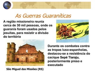 As Guerras Guaraníticas A região missioneira reunia cerca de 30 mil pessoas, onde os guaranis foram usados pelos jesuítas, para resistir a divisão do território  São Miguel das Missões (RS) Durante os combates contra as tropas luso-espanholas, destacou-se a resistência do cacique  Sepé Tiaraju , posteriormente preso e executado 