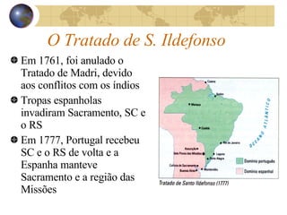 O Tratado de S. Ildefonso Em 1761, foi anulado o Tratado de Madri, devido aos conflitos com os índios Tropas espanholas invadiram Sacramento, SC e o RS Em 1777, Portugal recebeu SC e o RS de volta e a Espanha manteve Sacramento e a região das Missões 