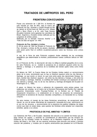 TRATADOS DE LIMÍTROFES DEL PERÚ
FRONTERA CON ECUADOR
Posee una extensión de 1 528 Km, la frontera ha
sido trazada en más de 95%, bajo el marco del
Protocolo de Paz, Amistad y Límites firmado en Río
de Janeiro el 29 de Enero de 1942 por el Dr. Alfredo
Solf y Muro (Perú) y el Dr. Julio Tovar Donoso
(Ecuador) teniendo como garantes los cancilleres de
Brasil, Argentina y Estados Unidos ratificado por los
congresos de ambos países.
Ratificado por la llamada “Fórmula Aranha” y el
“Fallo de Días de Aguiar” en 1945.
Protocolo de Paz, Amistad y Límites
El 29 de enero de 1942 fue firmado el Protocolo de
Paz, Amistad y Límites de Río de Janeiro, diseñado
para poner punto final al conflicto ecuatoriano-peruano sobre las fronteras entre ambos
países.
A raíz de la firma de este Protocolo surgieron dudas alrededor de los accidentes
geográficos que determinaban la frontera, produciéndose nuevos conflictos bélicos en 1981
y 1995.
En el Protocolo de Río, la descripción del área no refleja la realidad geográfica de la zona.
En este Protocolo, se co nsideró la existencia de un divortium aquarum entre los ríos
Zamora y Santiago y la presencia de la Cordillera del Cóndor (parte norte) como límite
natural.
En febrero de 1947, la Fuerza Aérea de los Estados Unidos realizó un reconocimiento
aéreo de la zona, encontrando que no hay un divortium aquarum entre los ríos Zamora y
Santiago, ya que existe un tercer río que corre entre estos dos denominado Cenepa. Es
decir, existen dos divortium aquarum: uno entre los ríos Zamora y Cenepa, y otro entre los
ríos Cenepa y Santiago. Además, la cordillera del Cóndor constituye una separación de los
ríos Zamora y Cenepa, mas no de los ríos Zamora y Santiago (Embajada del Ecuador en
Washington D. C., 1995).
A pesar, no faltaron las voces y esfuerzos de cooperación entre ambos países. Las
evidencias son amplias, en el marco de la Comisión Permanente del Pacífico Sur; además
proyectos binacionales como Puyango-Tumbes en la frontera sur, el Tratado de
Cooperación Amazónica y la colaboración en el marco de proyectos de conservación,
demuestran la existencia de recursos naturales compartidos y la necesidad de su manejo
conjunto.
De esta manera, el manejo de las áreas fronterizas amazónicas, de excepcional valor
natural, es una de tantas alternativas de cooperación, búsqueda de la paz, optimización en
el uso de los recursos, y reconocimiento de la presencia de pueblos indígenas de origen
común que viven en estas áreas, para quienes las fronteras entre estados son creaciones
extrañas, ajenas a su cultura.
PROTOCOLO DE PAZ, AMISTAD Y LÍMITES
Los Gobiernos del Perú y del Ecuador, deseando dar solución a la cuestión de límites que por
largo tiempo los separa, y teniendo en consideración el ofrecimiento que les hicieron los
Gobiernos de los Estados Unidos de América, de la República Argentina, de los Estados
Unidos del Brasil y de Chile, de sus servicios amistosos para procurar una pronta y honrosa
solución del problema, y movidos por el espíritu americanista que prevalece en la III Reunión
 