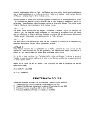 aduanas brasileras de Belem do Pará y de Manáos, así como en los demás puestos aduaneros
que el Brasil establezca en el río Purús, en el río Yurúa, en el Madera y en la margen derecha
del Yavarí, ó en otros lugares de la frontera común.
Recíprocamente, el Brasil podrá mantener agentes aduaneros en la aduana peruana de Iquitos
y en cualquier otra aduana ó puesto aduanero que el Perú establezca sobre el río Marañón ó
Amazonas y sus afluentes, sobre la margen meridional ó derecha del Alto Acre, sobre el Alto
Purús el Alto Yurúa ó en otros lugares de la frontera común.
ARTICULO 7°
Las Altas Partes Contratantes se obligan á mantener y respetar, según los principios del
.Derecho Civil, los derechos reales adquiridos por nacionales y extranjeros sobre las tierras
que, por efecto de la determinación de fronteras, constante del artículo primero del presente
Tratado, quedan reconocidas como pertenecientes al Perú ó al Brasil.
ARTICULO 8°
Los desacuerdos que puedan surgir entre los dos Gobiernos, con motivo de la interpretación y
ejecución del presente Tratado, serán sometidos á arbitraje.
ARTÍCULO 9°
Este Tratado, después de su aprobación por el Poder Legislativo de, cada una de las dos
Repúblicas, será ratificado por los dos gobiernos y las ratificaciones serán canjeadas en la
ciudad de Lima ó en la de Río de Janeiro en el más breve plazo posible.
En fe de lo cual nosotros, los Plenipotenciarios arriba nombrados, firmamos el presente
Tratado, en dos ejemplares, cada uno de ellos en los idiomas castellano y portugués poniendo
en ellos nuestros sellos.
Hecho en la ciudad de Río de Janeiro, á los ocho días del mes de Setiembre del año mil
novecientos nueve.
(P.S) HERNAN VELARDE
(P.S) RIO BRANCO
FRONTERA CON BOLIVIA:
Posee una extensión de 1 047 Km, estos son los 4 tratados que la delimitan:
1) Tratado Osma – Villazón firmado el 23 de Setiembre de 1902.
2) Tratado Polo Sánchez Bustamante firmado el 17 de Setiembre de 1909.
3) Protocolo Firmado en La Paz el 2 de Junio de 1925.
4) Protocolo Ratificatorio firmado el 15 de Enero de 1932.
 