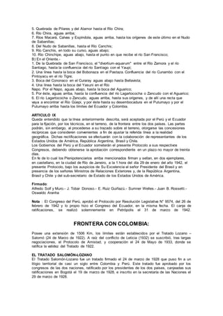 5. Quebrada de Pilares y del Alamor hasta el Río Chira;
6. Río Chira, aguas arriba;
7. Ríos Macará, Calvas y Espíndola, aguas arriba, hasta los orígenes de este último en el Nudo
de Sabanillas;
8. Del Nudo de Sabanillas, hasta el Río Canchis;
9. Río Canchis, en todo su curso, aguas abajo;
10. Río Chinchipe, aguas abajo, hasta el punto en que recibe el río San Francisco;
B) En el Oriente.-
1. De la Quebrada de San Francisco, el "divortium-aquarum" entre el Río Zamora y el río
Santiago, hasta la confluencia del río Santiago con el Yaupi;
2. Una línea hasta la boca del Bobonaza en el Pastaza. Confluencia del río Cunambo con el
Pintoyacu en el río Tigre;
3. Boca del Cononaco en el Curaray aguas abajo hasta Bellavista;
4. Una línea hasta la boca del Yasuni en el Río
Napo. Por el Napo, aguas abajo, hasta la boca del Aguarico;
5. Por éste, aguas arriba, hasta la confluencia del río Lagartococha o Zancudo con el Aguarico;
6. El río Lagartococha o Zancudo, aguas arriba, hasta sus orígenes, y de allí una recta que
vaya a encontrar el Río Güepi, y por éste hasta su desembocadura en el Putumayo y por el
Putumayo arriba hasta los límites del Ecuador y Colombia.
ARTICULO IX
Queda entendido que la línea anteriormente descrita, será aceptada por el Perú y el Ecuador
para la fijación, por los técnicos, en el terreno, de la frontera entre los dos países. Las partes
podrán, sin embargo, al procederse a su trazado sobre el terreno, otorgarse las concesiones
recíprocas que consideren convenientes a fin de ajustar la referida línea a la realidad
geográfica. Dichas rectificaciones se efectuarán con la colaboración de representantes de los
Estados Unidos de América, República Argentina, Brasil y Chile.
Los Gobiernos del Perú y el Ecuador someterán el presente Protocolo a sus respectivos
Congresos, debiendo obtenerse la aprobación correspondiente en un plazo no mayor de treinta
días.
En fe de lo cual los Plenipotenciarios arriba mencionados firman y sellan, en dos ejemplares,
en castellano, en la ciudad de Río de Janeiro, a la 1 hora del día 29 de enero del año 1942, el
presente Protocolo, bajo los auspicios de Su Excelencia el señor Presidente del Brasil y en
presencia de los señores Ministros de Relaciones Exteriores y, de la República Argentina,
Brasil y Chile y del sub-secretario de Estado de los Estados Unidos de América.
Firmado:
Alfredo Solf y Muro.- J. Tobar Donoso.- E. Ruiz Guiñazú.- Sumner Welles.- Juan B. Rossetti.-
Oswaldo Aranha
Nota : El Congreso del Perú, aprobó el Protocolo por Resolución Legislativa N° 9574, del 26 de
febrero de 1942 y lo propio hizo el Congreso del Ecuador, en la misma fecha. El canje de
ratificaciones, se realizó solemnemente en Petrópolis el 31 de marzo de 1942.
FRONTERA CON COLOMBIA:
Posee una extensión de 1506 Km, los límites están establecidos por el Tratado Lozano –
Salomó (24 de Marzo de 1922). A raíz del conflicto de Leticia (1932) se suscribió, tras largas
negociaciones, el Protocolo de Amistad, y cooperación el 24 de Mayo de 1933, donde se
ratifica la validez del Tratado de 1922.
EL TRATADO SALOMÓN-LOZANO
El Tratado Salomón-Lozano fue un tratado firmado el 24 de marzo de 1928 que puso fin a un
litigio territorial de casi un siglo entre Colombia y Perú. Este tratado fue aprobado por los
congresos de las dos naciones, ratificado por los presidentes de los dos paises, canjeadas sus
ratificaciones en Bogotá el 19 de marzo de 1928, e inscrito en la secretaría de las Naciones el
29 de marzo de 1928.
 