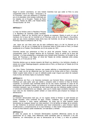 Según la versión colombiana, en este tratado Colombia tuvo que ceder al Perú la zona
comprendida entre el río Napo - Amazonas y el
río Putumayo, zona que pertenecía a Colombia
por el uti possidetis como estaba confirmado por
los tratados con el Ecuador: Tratado de Pasto
de 1832, Tratado de 1856 y del Tratado Muñoz
Vernaza-Suárez de 1916.
ARTÍCULO I
La línea de frontera entre la República Peruana
y la República de Colombia queda acordada,
convenida y fijada en los términos que en seguida se expresan: Desde el punto en que el
meridiano de la boca del río Cuhimbé en el Putumayo corta al río San Miguel o Sucumbíos,
sube por ese mismo meridiano hasta dicha boca del Cuhimbé; de allí por el thalweg del río
Putumayo hasta la confluencia del río Yag
uas; sigue por una línea recta que de esta confluencia vaya a la del río Atacuari en el
Amazonas y de alli por el thalweg del río Amazonas hasta el límite entre el Perú y el Brasil
establecido en el Tratado Perú-Brasileño de 23 de octubre de 1851.
Colombia declara que pertenecen al Perú en virtud del presente Tratado, los territorios
comprendidos entre la margen derecha del río Putumayo, hacia el oriente de la boca del
Cuhimbé, y la línea establecida y amojonada como frontera entre Colombia y el Ecuador en las
hoyas del Putumayo y del Napo, en virtud del Tratado de Límites celebrado entre ambas
Repúblicas, el 15 de julio de 1916.
Colombia declara que se reserva respecto del Brasil sus derechos a los territorios situados al
oriente de la línea Tabatinga-Apaporis, pactada entre el Perú y el Brasil por el Tratado de 23 de
octubre de 1851.
Las Altas Partes Contratantes declaran que quedan definitiva e irrevocablemente terminadas
todas y cada una de las diferencias que, por causa de los límites entre el Perú y Colombia,
habían surgido hasta ahora sin que en adelante pueda surgir ninguna que altere de cualquier
modo la línea de frontera fijada en el presente Tratado.
ARTÍCULO II
Los Gobiernos del Perú y de Colombia nombrarán una Comisión Mixta, compuesta de tres
individuos por cada parte, para que señale y amojone sobre el terreno la línea de frontera
convenida. La Comisión será nombrada dentro de los dos meses siguientes al canje de las
ratificaciones del presente Tratado; se instalará en la ciudad de Iquitos, dentro del plazo que se
considere necesario, que no excederá de seis meses para que sus individuos puedan reunirse;
y comenzará inmediatamente sus trabajos, salvo que lo impida algún accidente imprevisto, en
cuyo caso los dos Gobiernos podrán señalar un nuevo término para empezar los trabajos de
demarcación.
ARTICULO III
La Comisión demarcadora hará que, en los lugares donde la frontera no esté formada por
límites naturales, como corrientes de agua, montes, cordilleras, etc., quede señalada por
postes, columnas u otros signos perdurables, de modo que la línea divisoria pueda
reconocerse en cualquier tiempo con toda exactitud. A fin de facilitar el trabajo de la comisión,
los dos Gobiernos la autorizan plenamente para hacer aclaraciones y para introducir ligeras
modificaciones y compensaciones en la raya fronteriza, si ellas fueren indispensables a efecto
de que la línea divisoria quede establecida, con toda fijeza y claridad.
ARTÍCULO IV
Si entre los grupos de la Comisión Demarcadora ocurrieren diferencias acerca de las
operaciones de su cargo, esas diferencias serán sometidas para su resolución a los dos
Gobiernos, sin interrumpirse por esto la demarcación de la línea; y si ellos no pudieran
 