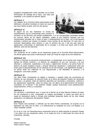 arreglarse amigablemente serán resueltas por la Corte
Permanente de Arbitraje de la Haya, cuyo fallo será
inapelable y se cumplirá sin demora alguna.
ARTÍCULO V
Los trabajos de la Comisión Mixta demarcadora serán
definitivos y de efecto inmediato en todos los casos en
que haya habido acuerdo entre los dos grupos.
ARTÍCULO VI
Si alguno de los dos Gobiernos no hiciere los
nombramientos que le corresponden para constituir la
Comisión en los términos que quedan establecidos, o si los Comisionados nombrados dejaren
de concurrir dentro de los lapsos señalados, puede el otro Gobierno disponer que sus
Comisionados procedan por si solos al trazo y amojonamiento de la línea, con la escrupulosa
probidad y rectitud que cumple a la lealtad y buen nombre de las Naciones. En este caso, la
Comisión Deslindadora tiene derecho a usar el territorio del uno o del otro país para las
operaciones conducentes al desempeño de su encargo; y la línea que tracen será el límite
definitivo entre las dos Naciones.
ARTÍCULO VII
Con excepción de los sueldos de los respectivos grupos de la Comisión Mixta Demarcadora,
los demás gastos que cause la demarcación serán por mitad de cargo de los dos Gobiernos.
ARTÍCULO VIII
El Perú y Colombia se reconocen recíprocamente y a perpetuidad, de la manera más amplia, la
libertad de tránsito terrestre y el derecho de navegación de sus ríos comunes y de sus
afluentes y confluentes, sujetándose a las leyes y reglamentos fiscales y de policía fluvial sin
perjuicio de poder otorgarse mutuas y amplias franquicias aduaneras y cualesquiera otras que
sirvan para el desenvolvimiento de los intereses de los dos Estados. Los reglamentos fiscales y
de policía serán tan uniformes en sus disposiciones y tan favorables al comercio y la
navegación como fuere posible.
ARTÍCULO IX
Las Altas Pares Contratantes se obligan a mantener y respetar todas las concesiones de
terrenos de que estuvieren en posición antes de la fecha del presente Tratado los nacionales
de la otra y, en general, todos los derechos adquiridos por nacionales y extranjeros, conforme a
las legislaciones respectivas, sobre las tierras que, por efecto de la determinación de fronteras
constantes en el artículo 1º del presente Tratado, quedan reconocidos como pertenecientes,
respectivamente al Perú y a Colombia.
ARTÍCULO X
Los peruanos o colombianos que, a causa de la fijación de la línea divisoria hubieren de pasar
de una jurisdicción a otra, conservarán su antigua nacionalidad, a menos que opten por la
nueva en declaración hecha y firmada ante autoridad respectiva dentro de los seis meses
posteriores a la ratificación del presente Tratado.
ARTÍCULO XI
Este Tratado será aprobado y ratificado por las Altas Partes contratantes, de acuerdo con la
legislación de cada una de ellas; y la ratificaciones se canjearán en Lima o en Bogotá, a la
mayor brevedad posible.
En fe de lo cual, los Plenipotenciarios expresados firman en doble ejemplar el presente Tratado
y los sellan con sus respectivos sellos, en la ciudad de Lima, el veinticuatro de marzo de mil
novecientos veintidos.
Firmado:
Alberto Salomón
Fabio Lozano Torrijos.
 