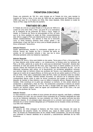 FRONTERA CON CHILE
Posee una extensión de 194 Km, está limitada por el Tratado de Lima, para resolver la
Cuestión de Tacna y Arica, (3 de Junio de 1929) tras las negociaciones del Tratado de Ancón
(1983) que puso fin a la Guerra con Chile. Dos mese después, Chile devolvió la ciudad de
Tacna al Perú, luego de 49 años de cautiverio.
TRATADO DE LIMA
El Tratado de Lima es un pacto firmado el 3 de junio de 1929 en la
ciudad de Lima entre Chile y Perú, que pone fin a la controversia
de la soberanía de las provincias de Tacna y Arica. Según el
tratado, la Provincia de Tacna se reincorporaba al Perú, en tanto
que la de Arica quedaba en poder de Chile, comprometiéndose
este último a pagar al Perú una indemnización de seis millones de
dólares estadounidenses. Fija además la línea de la Concordia
como el límite fronterizo terrestre entre ambos países y las
servidumbres a favor del Perú en Arica como el Muelle peruano de
Arica, el ferrocarril Tacna-Arica.
Artículo Primero
Queda definitivamente resuelta la controversia originada por el
Artículo Tercero del Tratado de Paz y Amistad del veinte de
octubre de mil ochocientos ochenta y tres, que era la única
dificultad pendiente entre los Gobiernos signatarios.
Artículo Segundo
El territorio de Tacna y Arica será dividido en dos partes. Tacna para el Perú y Arica para Chile.
La línea divisoria entre dichas partes y, en consecuencia, la frontera entre los territorios del
Perú y de Chile, partirá de un punto de la costa que se denominará "Concordia", distante diez
kilómetros al norte del puente del Río Lluta, para seguir hacia el oriente paralela a la vía de la
sección chilena del Ferrocarril de Arica a La Paz y distante diez kilómetros de ella , con las
inflexiones necesarias para utilizar, en la demarcación, los accidentes geográficos cercanos
que permitan dejar en territorio chileno las azufreras del Tacora y sus dependencias, pasando
luego por el centro de la Laguna Blanca, en forma que una de sus partes quede en el Perú y la
otra en Chile. Chile cede a perpetuidad a favor del Perú, todos sus derechos sobre los canales
de Uchusuma y del Mauri, llamado también Azucarero, sin perjuicio de la soberanía que le
corresponderá ejercer sobre la parte de dichos acueductos que queden en territorio chileno
después de trazada la línea divisoria a que se refiere el presente artículo. Respecto de ambos
Canales, Chile constituye en la parte que atraviesan su territorio, el más amplio derecho de
servidumbre a perpetuidad a favor de Perú. Tal servidumbre comprende el derecho de ampliar
los Canales actuales, modificar el curso de ellos y recoger todas las aguas captables en su
trayecto por territorio chileno, salvo las aguas que actualmente caen al Río Lluta y las que
sirven a las azufreras del Tacora.
Artículo Tercero
La línea fronteriza a que se refiere el inciso primero del artículo segundo, será fijada y señalada
en el territorio con hitos, por una comisión mixta compuesta de un miembro designado por cada
uno de los Gobiernos signatarios, los que costearán, por mitad, los gastos comunes que esta
operación requiera. Si se produjera algún desacuerdo en la comisión, será resuelto con el voto
dirimente de un tercer miembro designado por el Presidente de los Estados Unidos de América,
cuyo fallo será inapelable.
Artículo Cuarto
El Gobierno de Chile entregará el Gobierno del Perú treinta días después del canje de
ratificaciones del presente tratado, los territorios que, según él, deben quedar en poder del
Perú. Se firmará por Plenipotenciarios de las citadas Partes Contratantes, una acta de entrega
que contendrá la relación detallada de la ubicación y características definitivas de los hitos
fronterizos.
 