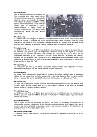 Artículo Quinto
Para el servicio del Perú el Gobierno de
Chile construirá a su costo, dentro de los
mil quinientos setenta y cinco metros de la
bahía de Arica, un malecón de atraque
para vapores de calado, un edificio para la
agencia aduanera peruana y una estación
terminal para el Ferrocarril a Tacna,
establecimientos y zonas donde el
comercio de tránsito del Perú gozará de la
independencia propia del más amplio
puerto libre.
Artículo Sexto
El Gobierno de Chile entregará el del Perú, simultáneamente al canje de las ratificaciones, seis
millones de dólares, y además, sin costo alguno para éste último Gobierno, todas las obras
públicas ya ejecutadas o en construcción y bienes raíces de pro piedad fiscal ubicados en los
territorios que, conforme al presente Tratado, quedarán bajo la soberanía peruana.
Artículo Sétimo
Los Gobiernos del Perú y de Chile respetarán los derechos privados legalmente adquiridos en
los territorios que quedan bajo sus respectivas soberanías entre los que figura la concesión
otorgada por el Gobierno del Perú a la empresa del Ferrocarril de Arica a Tacna en mil
ochocientos cincuenta y dos, conforme a la cual, dicho ferrocarril, al término del contrato,
pasará a ser propiedad del Perú. Sin perjuicio de la soberanía que le corresponde ejercer, Chile
constituye a perpetuidad en la parte que la línea atraviesa su territorio el derecho más amplio
de servidumbre a favor del Perú.
Artículo Octavo
Los Gobiernos del Perú y de Chile condonarán recíprocamente toda obligación pecuniaria
pendiente entre ellos ya sea que derive o no del Tratado de Ancón.
Artículo Noveno
Las Altas Partes Contratantes celebrarán un convenio de policía fronteriza para la seguridad
pública de los respectivos territorios adyacentes a la línea divisoria. Este convenio deberá
entrar en vigencia tan pronto como la Provincia de Tacna pase a la soberanía del Perú.
Artículo Décimo
Los hijos de los peruanos nacidos en Arica, se considerarán peruanos hasta los veintiún años
de edad, edad en que podrán optar por su nacionalidad definitiva; y los hijos de chilenos
nacidos en Tacna, tendrán el mismo derecho.
Artículo Undécimo
Los Gobiernos de Perú y de Chile, para conmemorar la consolidación de sus relaciones de
amistad, resuelven erigir en el Morro de Arica un monumento simbólico sobre cuyo proyecto se
pondrán de acuerdo.
Artículo Duodécimo
Para el caso en que los Gobiernos del Perú y de Chile, no estuvieren de acuerdo en la
interpretación que den a cada una de las diferentes disposiciones de este Tratado, y en que, a
pesar de su buena voluntad, no pudiesen ponerse de acuerdo, decidirá el Presidente de los
Estados Unidos de América la controversia.
Artículo Decimotercero
El presente Tratado será ratificado y sus ratificaciones serán canjeadas en Santiago tan pronto
sea posible.
 